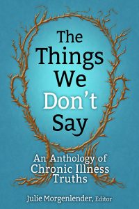 Blue background with brown outline of a head made up of thorns, in center of head is the titleThe Things We Don’t Say and below that the subtitle An Anthology of Chronic Illness Truths, at bottom Julie Morgenlender, Editor